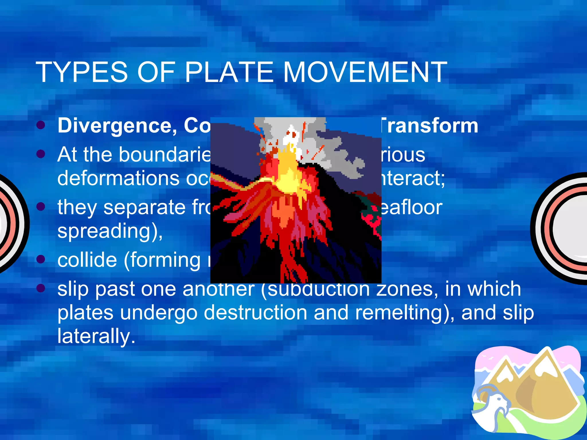TYPES OF PLATE MOVEMENT Divergence, Convergence, and Transform At the boundaries of the plates, various deformations occur as the plates interact;  they separate from one another (seafloor spreading),  collide (forming mountain ranges),  slip past one another (subduction zones, in which plates undergo destruction and remelting), and slip laterally.  