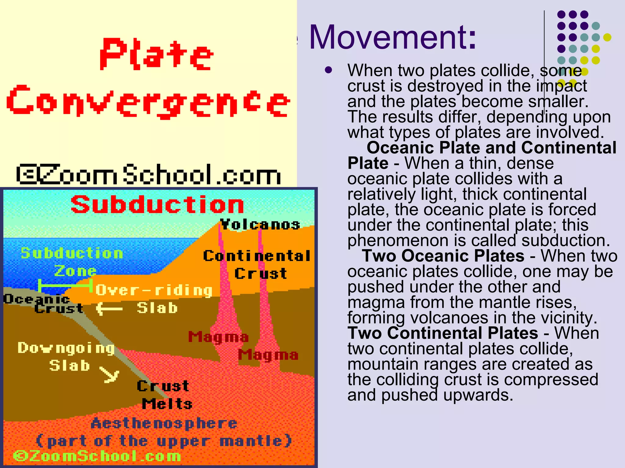 Convergent Plate Movement : When two plates collide, some crust is destroyed in the impact and the plates become smaller. The results differ, depending upon what types of plates are involved.       Oceanic Plate and Continental Plate  - When a thin, dense oceanic plate collides with a relatively light, thick continental plate, the oceanic plate is forced under the continental plate; this phenomenon is called subduction.      Two Oceanic Plates  - When two oceanic plates collide, one may be pushed under the other and magma from the mantle rises, forming volcanoes in the vicinity.  Two Continental Plates  - When two continental plates collide, mountain ranges are created as the colliding crust is compressed and pushed upwards.  