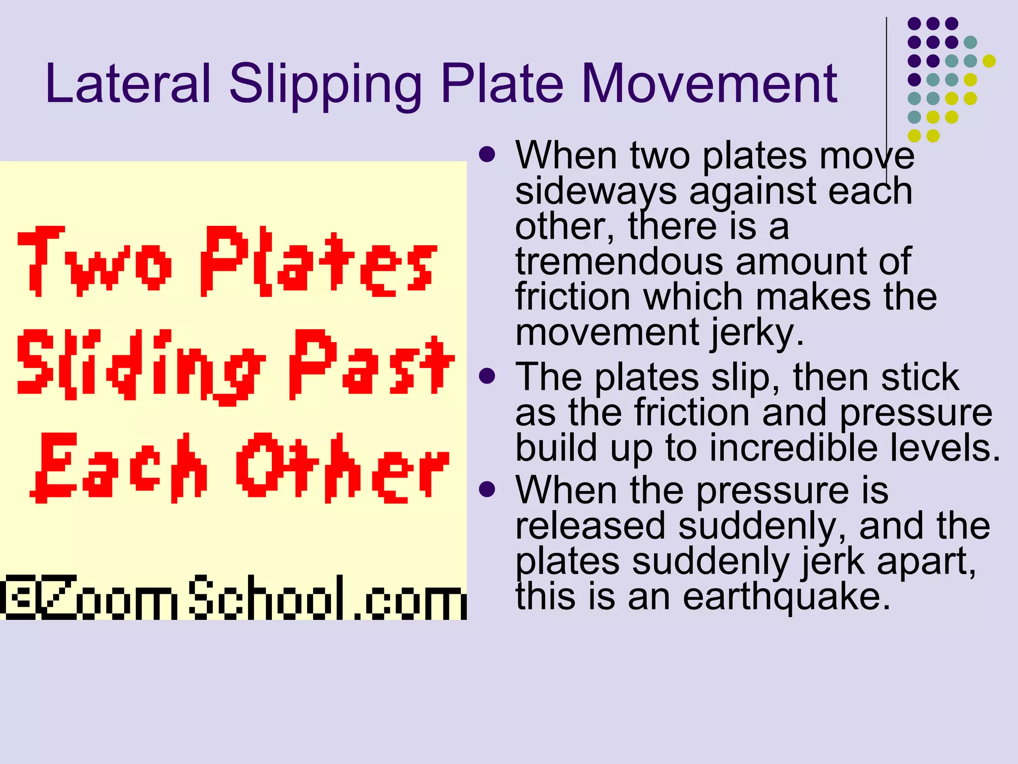 Lateral Slipping Plate Movement   When two plates move sideways against each other, there is a tremendous amount of friction which makes the movement jerky.  The plates slip, then stick as the friction and pressure build up to incredible levels.  When the pressure is released suddenly, and the plates suddenly jerk apart, this is an earthquake.   