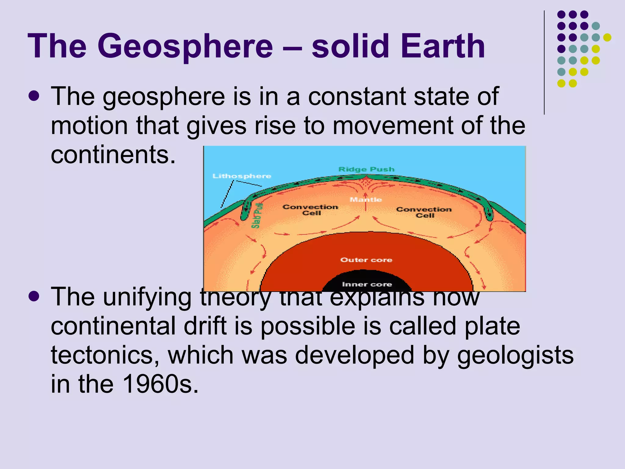 The Geosphere – solid Earth The geosphere is in a constant state of motion that gives rise to movement of the continents.  The unifying theory that explains how continental drift is possible is called plate tectonics, which was developed by geologists in the 1960s.  