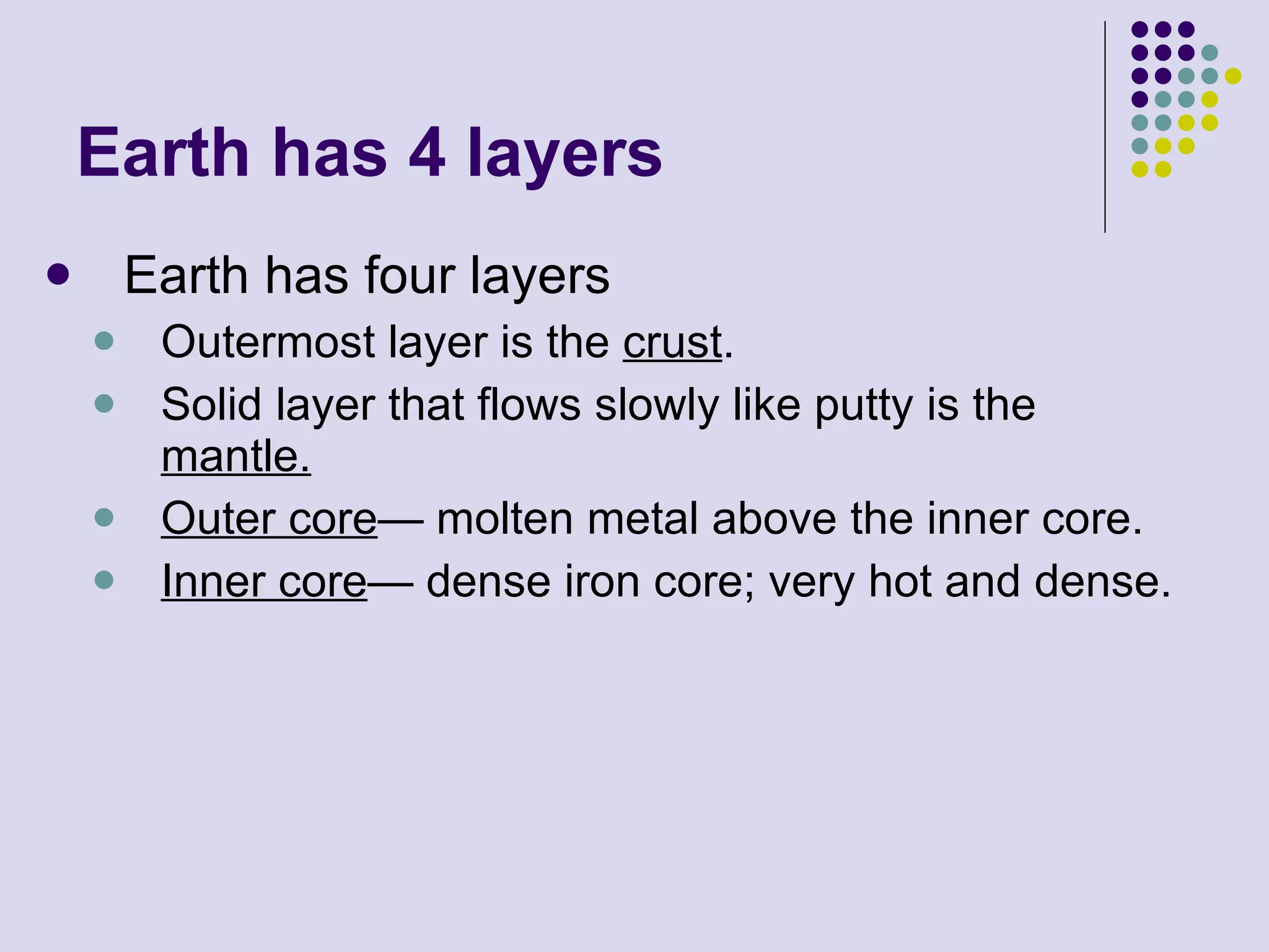 Earth has 4 layers Earth has four layers Outermost layer is the  crust . Solid layer that flows slowly like putty is the  mantle. Outer core — molten metal above the inner core. Inner core — dense iron core; very hot and dense. 