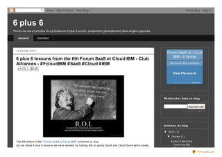 Share   Report Abuse    Next Blog»                                                                         Create Blog           Sign In




6 plus 6
Points de vue et articles de synthèse en 6 plus 6 points, présentant généralement deux angles opposés.

   Accueil           Contact



  14 f évrier 2011
                                                                                                                 Forum SaaS et Cloud
                                                                                                                    IBM - 9 f évrier
  6 plus 6 lessons from the 6th Forum SaaS et Cloud IBM - Club                                                   We d ne s d ay, Fe b 0 9 20 11 8 :30 AM
  Alliances - #FcloudIBM #SaaS #Cloud #IBM                                                                         IBM Fo rum - Bo is Co lo mb e s




                                                                                                                       View t he event

                                                                                                                        Simp ly invite with amiand o




                                                                                                               Rechercher dans ce blog

                                                                                                                                        Rechercher
                                                                                                                                    fourni par




                                                                                                               Archives du blog

                                                                                                               ▼ 2011 (1)
                                                                                                                 ▼ f évrier (1)
  The 6th edition of the " Forum SaaS et Cloud IBM" is behind us now.                                                6 plus 6 lessons
  Let me share 6 plus 6 lessons we have learned by running this bi- yearly SaaS and Cloud Event which slowly           f rom the 6th
                                                                                                                       Forum SaaS et
                                                                                                                                                  PDFmyURL.com
 