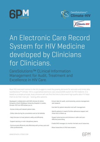 www.6pmsolutions.com
An Electronic Care Record
System for HIV Medicine
developed by Clinicians
for Clinicians.
Developed in collaboration with NHS clinician Dr Achim
Schwenk at North Middlesex University Hospital in London,
Climate-HIV from 6PM allows you to:
• Access timely and relevant patient data.
• Collect data during the consultation and at the bedside.
• Help clinicians to treat patients safely and efficiently.
• Support working in multi-disciplinary teams.
• Communicate efficiently and effectively with primary care and	
	 other professionals.
• Extract data for audit, commissioning, service management 	
	 and research.
• Use data for patient education and self-management.
• Identify patients in need of further adherence support and 	
	 those lost to follow-up.
• Support pharmacists and clinicians in safer and cost-		
	 effective prescribing.
• Enable NHS managers to monitor the best use of resources.
• Allow researchers to find new answers.
Most HIV treatment centres in the UK struggle to meet the growing demands for accurate and timely data.
CareSolutions™ Climate–HIV is a specialised electronic care record (ECR) system for HIV medicine. It is
based on a simple principle, busy clinicians will only find the time to document high quality data if it helps
them to do their main job – looking after patients.
CareSolutions™ CLinical Information
Management for Audit, Treatment and
Excellence in HIV Care.
 