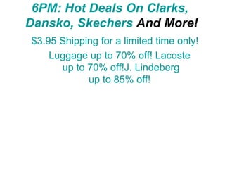 6PM :  Hot Deals  On Clarks,  Dansko ,  Skechers  And More! $3.95 Shipping for a limited time only!          Sperry Top-Sider up to 65% off!  Luggage up to 70% off!  Lacoste  up to 70% off!J.  Lindeberg  up to 85% off!  