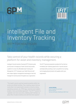 intelligent File and
Inventory Tracking
iFIT™FOR HEALTHCARE
Take control of your health records while securing a
platform for asset and inventory management.
Intelligent File and Inventory Tracking (iFIT™) Solution gives
you the tools to manage your health records and provides
a platform to move into affordable Asset Tracking and
Management. iFIT™ empowers your Health Records staff
with modern logistics management technology to track and
manage the records process throughout your organisation.
The iFIT™ business proposition provides the Trust with an
immediate cash-releasing opportunity in records services
overheads while providing a multi-use platform for tracking
and managing physical assets and supplies within your
organisation.
“The health record could be located anywhere within our
onsite and offsite facilities. Poor tracking means that we
could often not locate health records in time for clinics,
operating sessions, etc. RFID tags, scanners and readers
enable a more automated approach,” The iFIT™ system is
“speedier and more accurate, enabling staff members to
place files virtually anywhere and still find their location.”
Jackie Brown,
Head of Outpatients and Health
Records Services
Surrey and Sussex Healthcare NHS Trust
www.6pmsolutions.com
TM
 