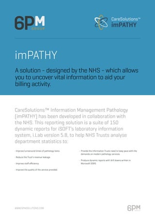 www.6pmsolutions.com
imPATHY
• Improve turnaround times of pathology tests.
• Reduce the Trust’s revenue leakage.
• Improve staff efficiency.
• Improve the quality of the service provided.
•	 Provide the information Trusts need to keep pace with the 	
	 demands on modern pathology services.
•	 Produce dynamic reports with drill downs written in
	 Microsoft SSRS
CareSolutions™ Information Management Pathology
(imPATHY) has been developed in collaboration with
the NHS. This reporting solution is a suite of 150
dynamic reports for iSOFT’s laboratory information
system, i.Lab version 5.8, to help NHS Trusts analyse
department statistics to:
A solution - designed by the NHS - which allows
you to uncover vital information to aid your
billing activity.
 