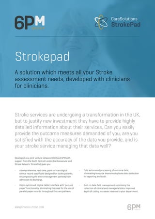 www.6pmsolutions.com
Strokepad
Developed as a joint venture between UCLH and 6PM with
support from the North Central London Cardiovascular and
Stroke Network, StrokePad gives you:
•	 A comprehensive, real-time, point-of-care digital	
clinical record specifically designed for stroke patients,
encompassing the entire management pathway from
admission to discharge.
•	 Highly optimised, digital tablet interface with ‘pen and	
paper’ functionality, eliminating the need for the use of
parallel paper records throughout the care pathway.
•	 Fully automated processing of outcome data,
eliminating resource intensive duplicate data collection
for reporting and audit.
•	 Built-in data field management optimising the	
collection of clinical and managerial data. Improved
depth of coding increases revenue to your department.
A solution which meets all your Stroke
assessment needs, developed with clinicians
for clinicians.
Stroke services are undergoing a transformation in the UK,
but to justify new investment they have to provide highly
detailed information about their services. Can you easily
provide the outcome measures demanded of you, are you
satisfied with the accuracy of the data you provide, and is
your stroke service managing that data well?
CareSolutions
StrokePad
 