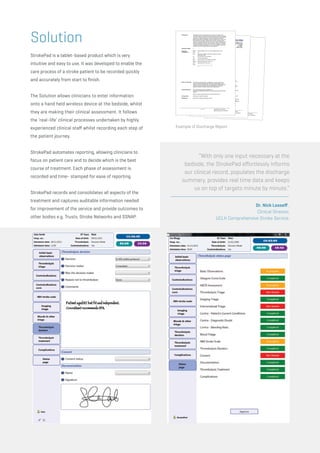Solution
StrokePad is a tablet-based product which is very
intuitive and easy to use. It was developed to enable the
care process of a stroke patient to be recorded quickly
and accurately from start to finish.
The Solution allows clinicians to enter information
onto a hand held wireless device at the bedside, whilst
they are making their clinical assessment. It follows
the ‘real-life’ clinical processes undertaken by highly
experienced clinical staff whilst recording each step of
the patient journey.
StrokePad automates reporting, allowing clinicians to
focus on patient care and to decide which is the best
course of treatment. Each phase of assessment is
recorded and time- stamped for ease of reporting.
StrokePad records and consolidates all aspects of the
treatment and captures auditable information needed
for improvement of the service and provide outcomes to
other bodies e.g. Trusts, Stroke Networks and SSNAP.
“With only one input necessary at the
bedside, the StrokePad effortlessly informs
our clinical record, populates the discharge
summary, provides real time data and keeps
us on top of targets minute by minute.”
Dr. Nick Losseff ,
Clinical Director,
UCLH Comprehensive Stroke Service.
Example of Discharge Report
 