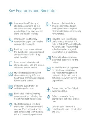 Improves the efficiency of
clinical assessment, as the
clinician can see at a glance
which stage they have reached
along the patient journey.
		Information traditionally
recorded on paper can now be
entered electronically.
		Provides timed information of
the duration of the episode and
assists clinical staff in drug
administration.
		Desktop and tablet-based
allowing ease of use and instant
access to patient details.
		Multiple tablets can be used
simultaneously by different
healthcare professionals caring
for the same patient.
		Complete audit trail of all
activities undertaken.
		Eliminates the double entry
processing thus reducing the
risk of incorrect data entries.
		The tablets record the data
even when there is no network
access. When network access
is re-established then the data
will automatically synchronise.
		Accuracy of clinical data
ensures correct coding of
each patient ensuring that
clinical activity is appropriately
remunerated.
		Provides Trust-specific key
performance indicator (KPI)
data or SSNAP (Sentinel Stroke
National Audit Programme)
submissions i.e. true/real
information at a key stroke.
		Automatically generates a
discharge document for the
patient.
		All the information captured
on the device is available
in a report format (printed
or electronic) to add to the
patient notes when leaving the
department.
		Connects to the Trust’s PAS
system and HL7.
		Collects accurate time-
stamping of patients’ critical
care.
		Collates data to create a
reliable audit report required by
the NHS.
Key Features and Benefits
 