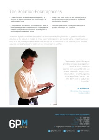 StrokePad digitally records each activity of the assessment enabling clinicians to give their undivided
attention to the patient. In models of stroke care in which patients are transferred to a new clinical team
early on in the patient pathway, the electronic record can be transferred to the receiving team, ensuring
accurate and safe handover of care from one clinical team to another.
•	 A speed-optimised record for thrombolysed patients by 		
	 acquiring all relevant information with minimal impact on 	
	 ‘door-to-needle’ time.
•	 A comprehensive clinical record incorporating each phase of 	
	 the stroke care pathway from admission to discharge whilst 	
	 the application gathers and collates the necessary clinical 	
	 and management data for the service.
•	 Patient’s time in the Stroke Unit, any administration, or 		
	 not, of thrombolytic drugs, the reason for the decision,
	 and associated comments.
•	 Automated generation of discharge documentation to 	 	
	 facilitate continuity of care if required.
The Solution Encompasses
“We wanted a system that would
provide a complete stroke pathway
record, be smart enough to
organise and report on targets, and
provide meaningful outputs to our
stakeholders - all without getting
in the way of direct patient care.
This didn’t exist so we built the
StrokePad.”
Dr. Rob Simister,
PLEASE CONTACT US TO DISCUSS YOUR REQUIREMENTS
e: info@6pmsolutions.com visit: www.6pmsolutions.com
Malta: +356 2258 4500
UK: +44 (0)207 164 2123
Ireland: +353 6140 0033
Macedonia: +389 2 3246 328
@6pmSolutions 6pmSolutions 6PM Solutions
Clinical Lead of the Hyperacute
Stroke Unit, UCLH
 