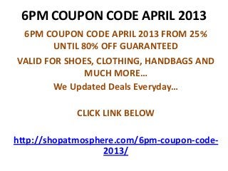 6PM COUPON CODE APRIL 2013
 6PM COUPON CODE APRIL 2013 FROM 25%
        UNTIL 80% OFF GUARANTEED
VALID FOR SHOES, CLOTHING, HANDBAGS AND
               MUCH MORE…
        We Updated Deals Everyday…

             CLICK LINK BELOW

http://shopatmosphere.com/6pm-coupon-code-
                   2013/
 