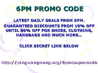 6PM PROMO CODE
    LATEST DAILY DEALS FROM 6PM.
GUARANTEED DISCOUNTS FROM 10% OFF
 UNTIL 80% OFF FOR SHOES, CLOTHING,
     HANDBAGS AND MUCH MORE…

       CLICK SECRET LINK BELOW



http://yangwangmeng.org/6pmcouponcode
 