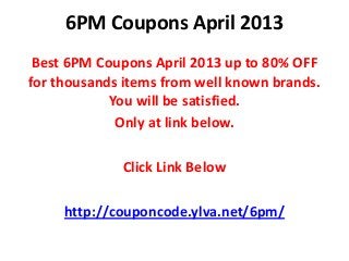 6PM Coupons April 2013
 Best 6PM Coupons April 2013 up to 80% OFF
for thousands items from well known brands.
            You will be satisfied.
             Only at link below.

             Click Link Below

     http://couponcode.ylva.net/6pm/
 
