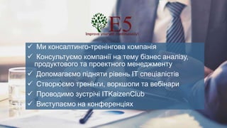  Ми консалтинго-тренінгова компанія
 Консультуємо компанії на тему бізнес аналізу,
продуктового та проектного менеджменту
 Допомагаємо підняти рівень ІТ спеціалістів
 Створюємо тренінги, воркшопи та вебінари
 Проводимо зустрічі ITKaizenClub
 Виступаємо на конференціях
 