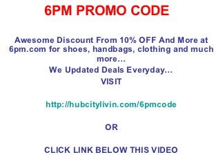 6PM PROMO CODE

 Awesome Discount From 10% OFF And More at
6pm.com for shoes, handbags, clothing and much
                    more…
        We Updated Deals Everyday…
                     VISIT

        http://hubcitylivin.com/6pmcode

                      OR

       CLICK LINK BELOW THIS VIDEO
 