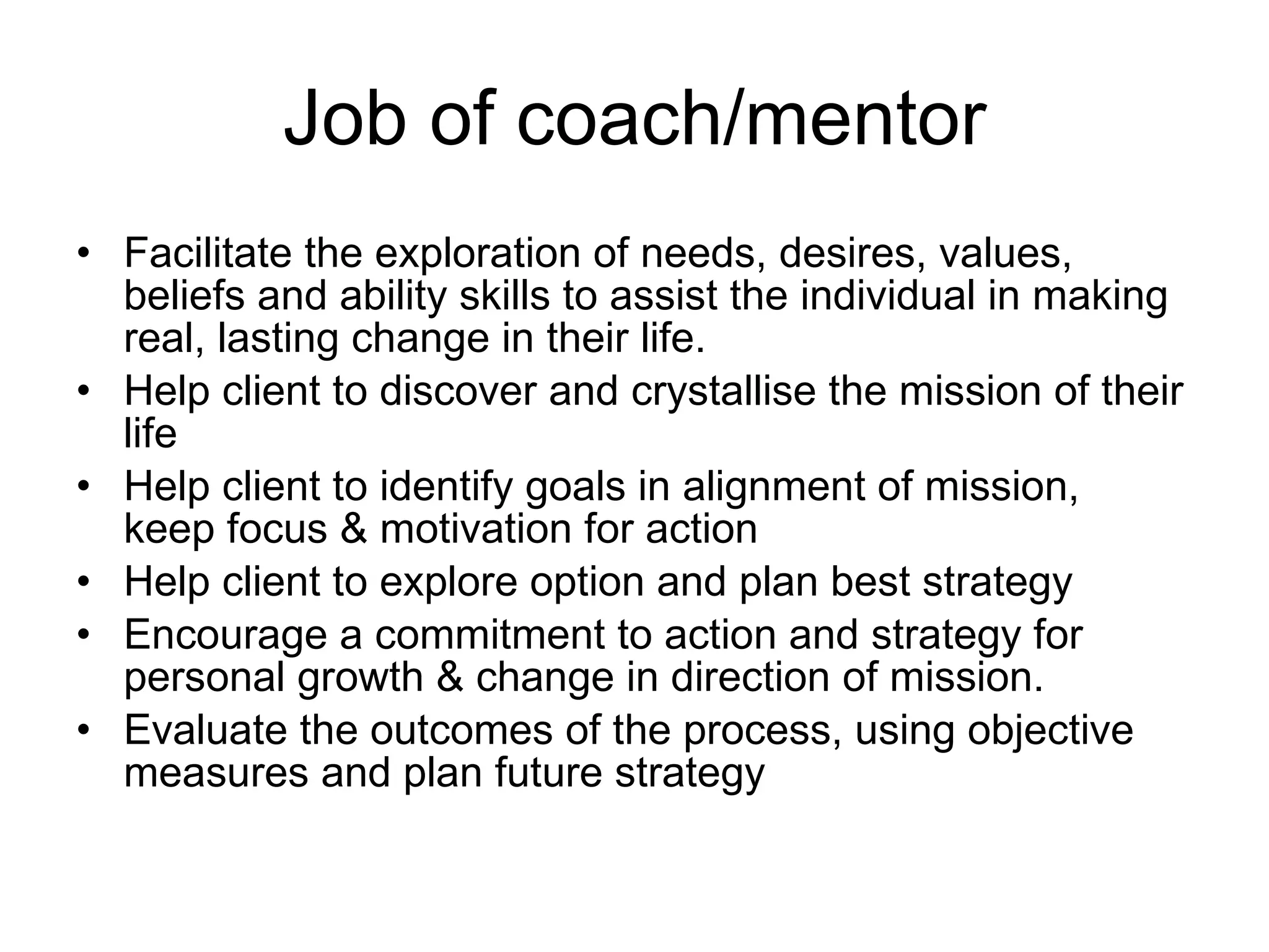 Job of coach/mentor Facilitate the exploration of needs, desires, values, beliefs and ability skills to assist the individual in making real, lasting change in their life. Help client to discover and  crystallise  the mission of their life Help client to identify goals in alignment of mission,  keep focus & motivation for action Help client to explore option and plan best strategy  Encourage a commitment to action and strategy for personal growth & change in direction of mission.  Evaluate the outcomes of the process, using objective measures and plan future strategy  