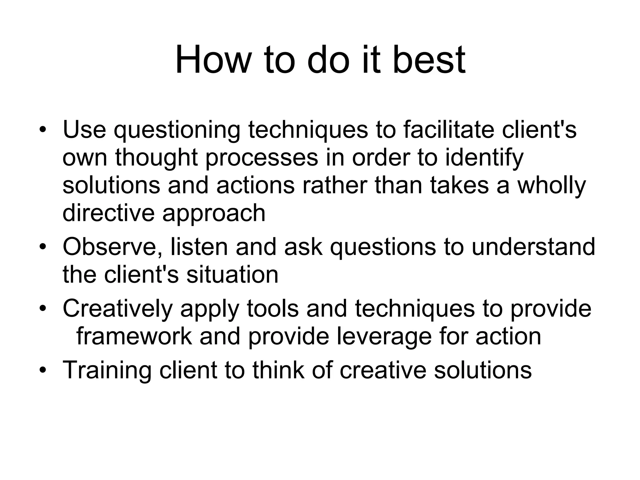 How to do it best Use questioning techniques to facilitate client's own thought processes in order to identify solutions and actions rather than takes a wholly directive approach Observe, listen and ask questions to understand the client's situation Creatively apply tools and techniques to provide  framework and provide leverage for action Training client to think of creative solutions 