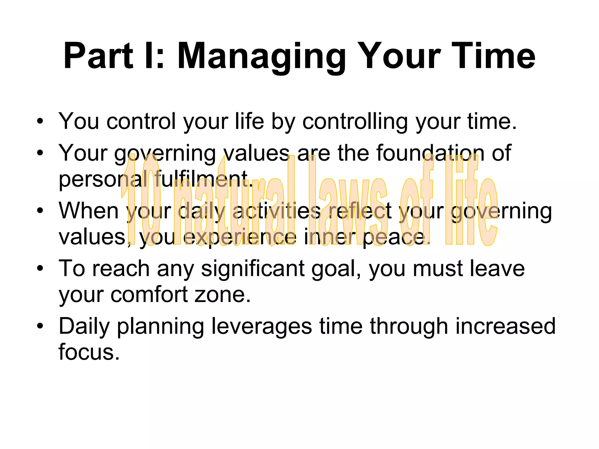 Part I: Managing Your Time You control your life by controlling your time. Your governing values are the foundation of personal fulfilment. When your daily activities reflect your governing values, you experience inner peace. To reach any significant goal, you must leave your comfort zone. Daily planning leverages time through increased focus. 10 natural laws of life 