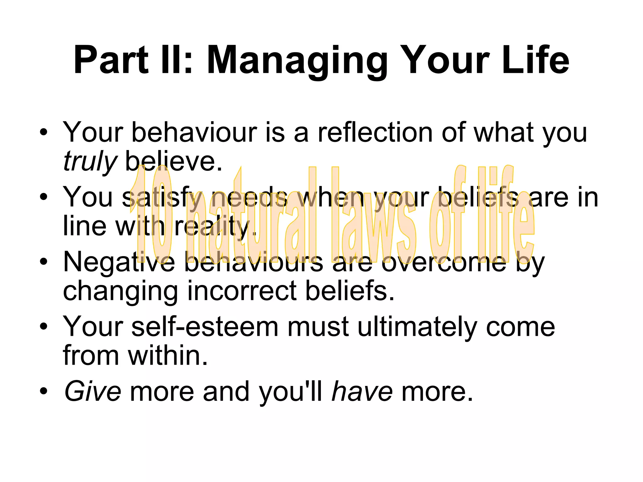 Part II: Managing Your Life Your behaviour is a reflection of what you  truly  believe. You satisfy needs when your beliefs are in line with reality. Negative behaviours are overcome by changing incorrect beliefs. Your self-esteem must ultimately come from within. Give  more and you'll  have  more. 10 natural laws of life 