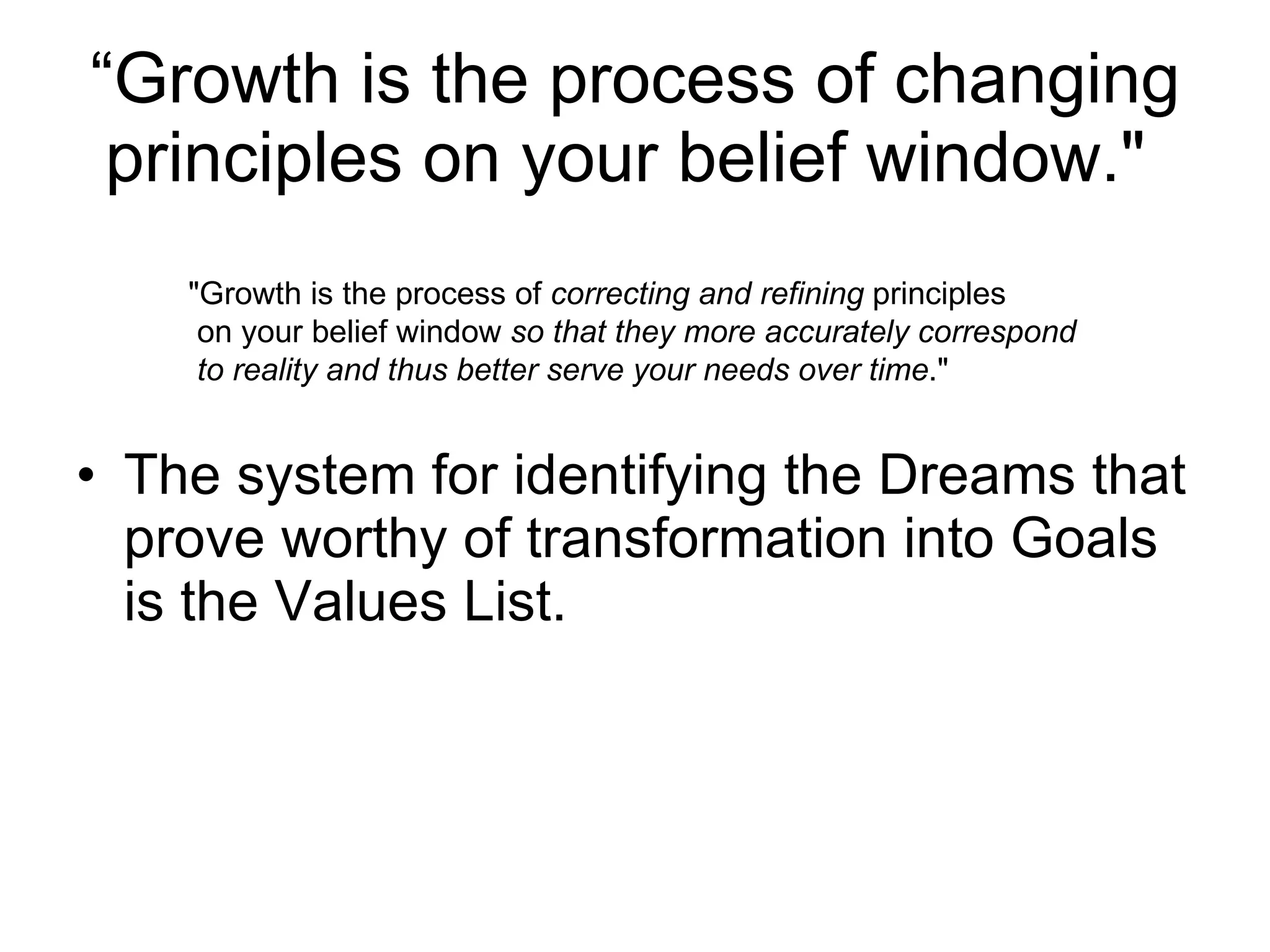 “ Growth is the process of changing principles on your belief window."  The system for identifying the Dreams that prove worthy of transformation into Goals is the Values List.  "Growth is the process of  correcting and refining  principles on your belief window  so that they more accurately correspond to reality and thus better serve your needs over time ." 