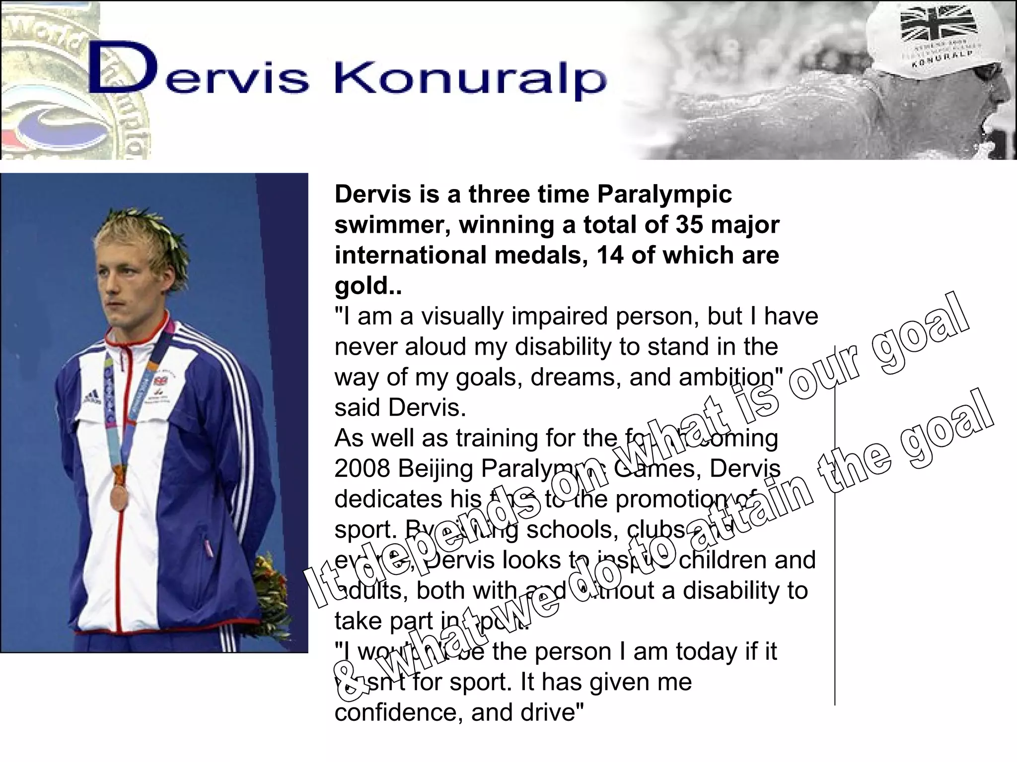 Dervis is a three time Paralympic swimmer, winning a total of 35 major international medals, 14 of which are gold..  "I am a visually impaired person, but I have never aloud my disability to stand in the way of my goals, dreams, and ambition" said Dervis. As well as training for the fourth coming 2008 Beijing Paralympic Games, Dervis dedicates his time to the promotion of sport. By visiting schools, clubs and events, Dervis looks to inspire children and adults, both with and without a disability to take part in sport.  "I wouldn't be the person I am today if it wasn't for sport. It has given me confidence, and drive" It depends on what is our goal & what we do to attain the goal 