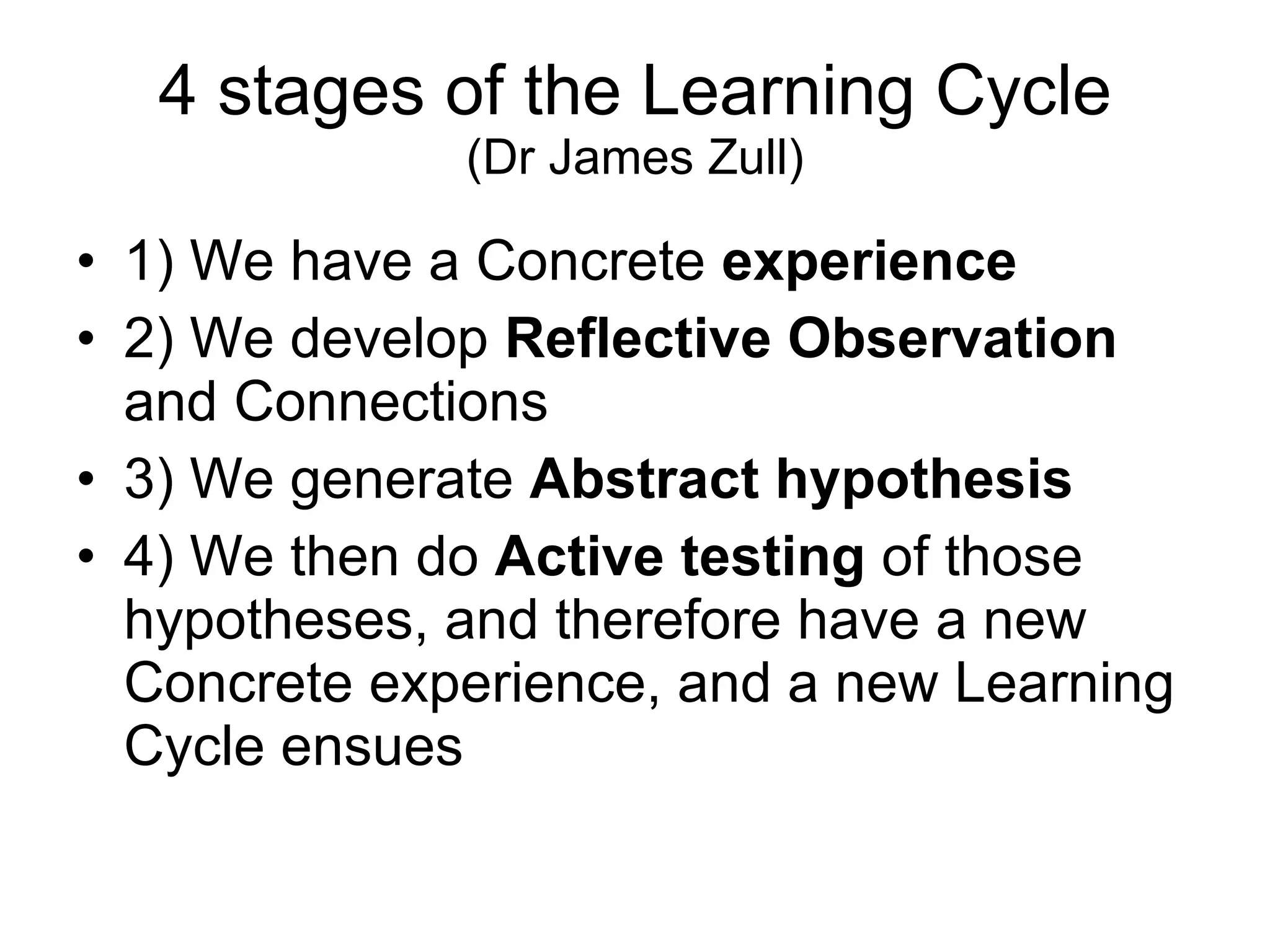 4 stages of the Learning Cycle (Dr James Zull) 1) We have a Concrete  experience 2) We develop  Reflective Observation  and Connections 3) We generate  Abstract hypothesis 4) We then do  Active testing  of those hypotheses, and therefore have a new Concrete experience, and a new Learning Cycle ensues  