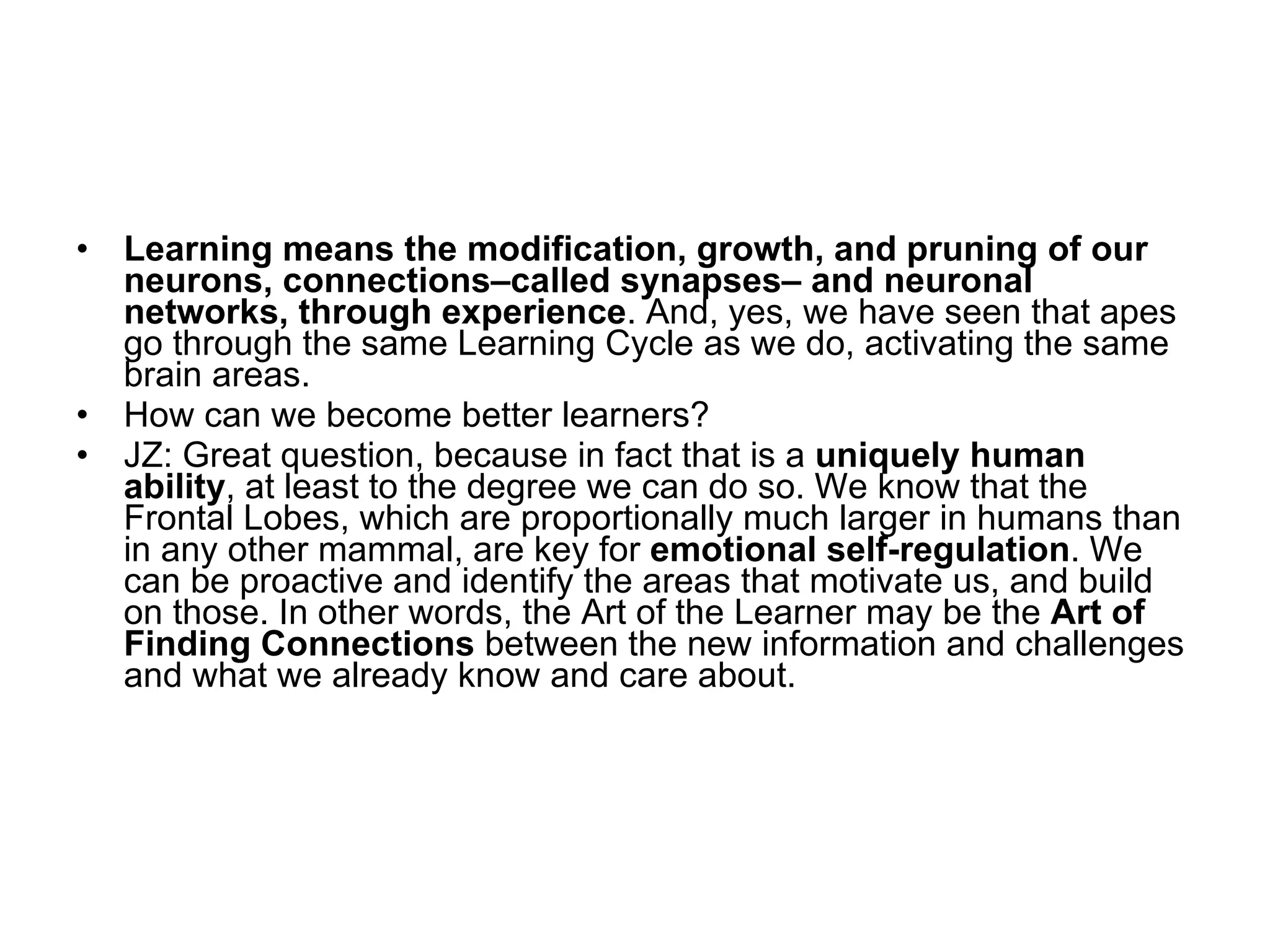 Learning means the modification, growth, and pruning of our neurons, connections–called synapses– and neuronal networks, through experience . And, yes, we have seen that apes go through the same Learning Cycle as we do, activating the same brain areas.  How can we become better learners? JZ: Great question, because in fact that is a  uniquely human ability , at least to the degree we can do so. We know that the Frontal Lobes, which are proportionally much larger in humans than in any other mammal, are key for  emotional self-regulation . We can be proactive and identify the areas that motivate us, and build on those. In other words, the Art of the Learner may be the  Art of Finding Connections  between the new information and challenges and what we already know and care about. 