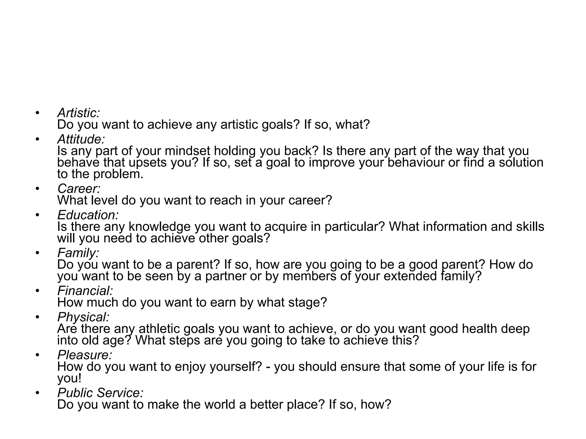 Artistic: Do you want to achieve any artistic goals? If so, what? Attitude: Is any part of your mindset holding you back? Is there any part of the way that you behave that upsets you? If so, set a goal to improve your behaviour or find a solution to the problem. Career: What level do you want to reach in your career? Education: Is there any knowledge you want to acquire in particular? What information and skills will you need to achieve other goals? Family: Do you want to be a parent? If so, how are you going to be a good parent? How do you want to be seen by a partner or by members of your extended family? Financial: How much do you want to earn by what stage? Physical: Are there any athletic goals you want to achieve, or do you want good health deep into old age? What steps are you going to take to achieve this? Pleasure: How do you want to enjoy yourself? - you should ensure that some of your life is for you! Public Service: Do you want to make the world a better place? If so, how?  
