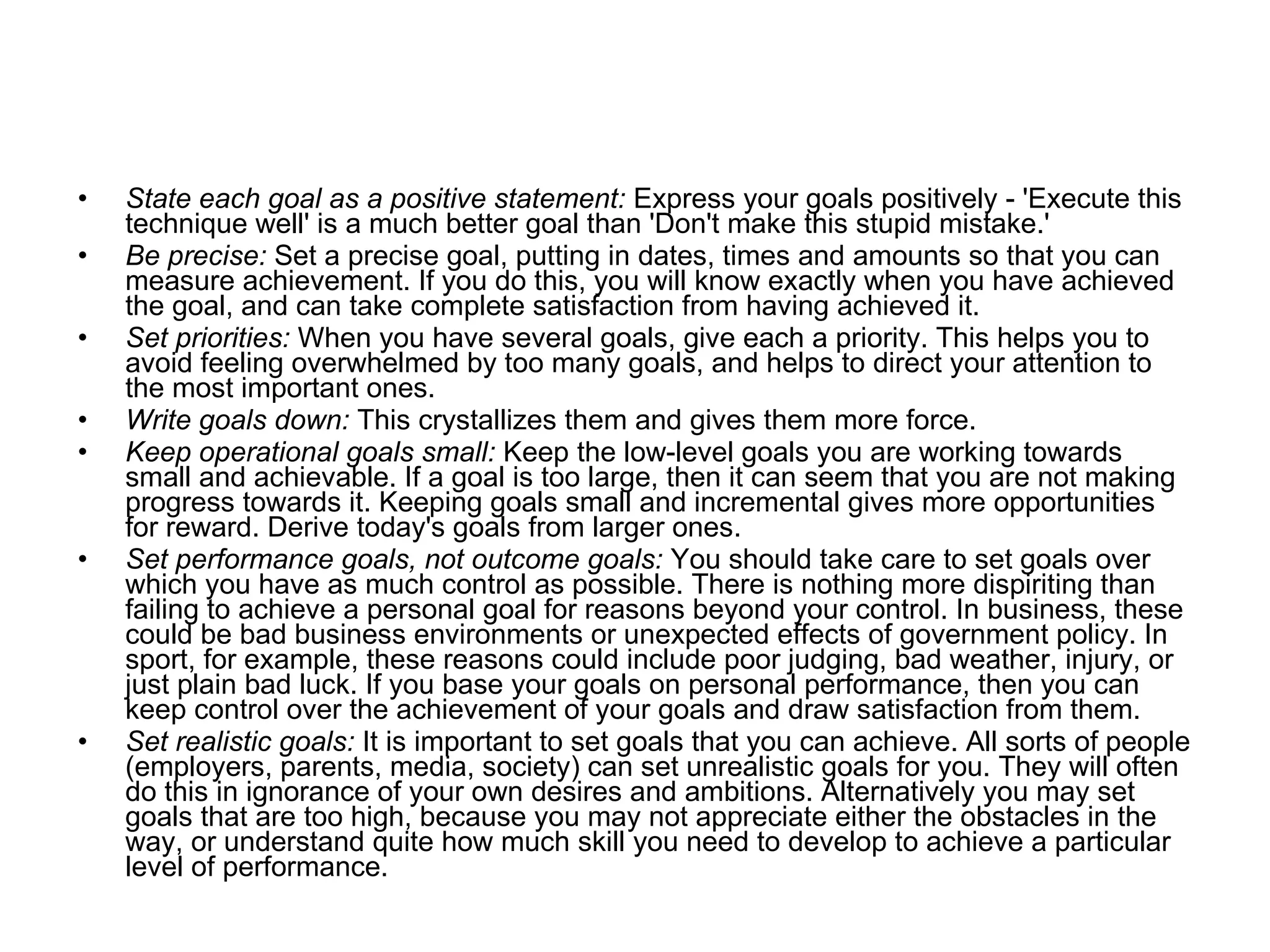State each goal as a positive statement:  Express your goals positively - 'Execute this technique well' is a much better goal than 'Don't make this stupid mistake.'  Be precise:  Set a precise goal, putting in dates, times and amounts so that you can measure achievement. If you do this, you will know exactly when you have achieved the goal, and can take complete satisfaction from having achieved it. Set priorities:  When you have several goals, give each a priority. This helps you to avoid feeling overwhelmed by too many goals, and helps to direct your attention to the most important ones. Write goals down:  This crystallizes them and gives them more force. Keep operational goals small:  Keep the low-level goals you are working towards small and achievable. If a goal is too large, then it can seem that you are not making progress towards it. Keeping goals small and incremental gives more opportunities for reward. Derive today's goals from larger ones. Set performance goals, not outcome goals:  You should take care to set goals over which you have as much control as possible. There is nothing more dispiriting than failing to achieve a personal goal for reasons beyond your control. In business, these could be bad business environments or unexpected effects of government policy. In sport, for example, these reasons could include poor judging, bad weather, injury, or just plain bad luck. If you base your goals on personal performance, then you can keep control over the achievement of your goals and draw satisfaction from them.  Set realistic goals:  It is important to set goals that you can achieve. All sorts of people (employers, parents, media, society) can set unrealistic goals for you. They will often do this in ignorance of your own desires and ambitions. Alternatively you may set goals that are too high, because you may not appreciate either the obstacles in the way, or understand quite how much skill you need to develop to achieve a particular level of performance.  