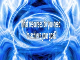 What resourses do you need to achieve your goal?  