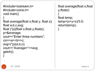 09/04/132 VIT - SCSE
#include<iostream.h>
#include<conio.h>
void main()
{
float average(float x,float y, float z);
float a,b,c,avg;
float (*p)(float x,float y,floatz);
p=&average;
cout<<”Enter three numbers”;
cin>>a>>b>>c;
avg=(*p)(a,b,c);
cout<<”Average=”<<avg;
getch();
}
float average(float x,float
y,floatz)
{
float temp;
temp=(x+y+z)/3.0;
return(temp);
}
 