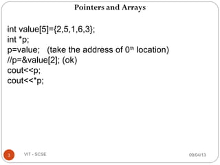 Pointers and Arrays
09/04/133 VIT - SCSE
int value[5]={2,5,1,6,3};
int *p;
p=value; (take the address of 0th
location)
//p=&value[2]; (ok)
cout<<p;
cout<<*p;
 