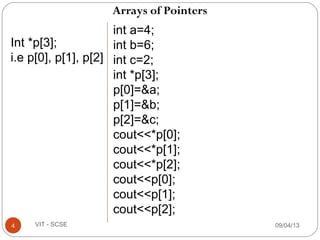 Arrays of Pointers
09/04/134 VIT - SCSE
Int *p[3];
i.e p[0], p[1], p[2]
int a=4;
int b=6;
int c=2;
int *p[3];
p[0]=&a;
p[1]=&b;
p[2]=&c;
cout<<*p[0];
cout<<*p[1];
cout<<*p[2];
cout<<p[0];
cout<<p[1];
cout<<p[2];
 