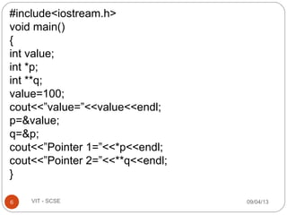 09/04/136 VIT - SCSE
#include<iostream.h>
void main()
{
int value;
int *p;
int **q;
value=100;
cout<<”value=”<<value<<endl;
p=&value;
q=&p;
cout<<”Pointer 1=”<<*p<<endl;
cout<<”Pointer 2=”<<**q<<endl;
}
 