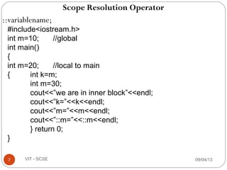 Scope Resolution Operator
::variablename;
09/04/137 VIT - SCSE
#include<iostream.h>
int m=10; //global
int main()
{
int m=20; //local to main
{ int k=m;
int m=30;
cout<<”we are in inner block”<<endl;
cout<<”k=”<<k<<endl;
cout<<”m=”<<m<<endl;
cout<<”::m=”<<::m<<endl;
} return 0;
}
 
