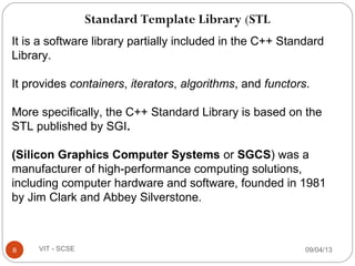 Standard Template Library (STL
09/04/138 VIT - SCSE
It is a software library partially included in the C++ Standard
Library.
It provides containers, iterators, algorithms, and functors.
More specifically, the C++ Standard Library is based on the
STL published by SGI.
 
(Silicon Graphics Computer Systems or SGCS) was a
manufacturer of high-performance computing solutions,
including computer hardware and software, founded in 1981
by Jim Clark and Abbey Silverstone.
 