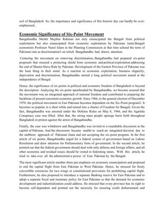 soil of Bangladesh. So, the importance and significance of this historic day can hardly be over-
emphasised..
Economic Significance of Six-Point Movement
Bangabandhu Sheikh Mujibur Rahman not only emancipated the Bengali from political
exploitation but also emancipated from economic exploitation by Pakistani Junta.Bengali
economists Professor Nurul Islam in the Planning Commission at that time echoed the term of
Pakistani rule as discrimination1 on which Bangabandhu had drawn attention.
Centering the movement on removing discrimination, Bangabandhu had prepared six-point
proposals that ensured a protecting shield from economic and political exploitation addressing
the end of Master-Slave Rule by Pakistan. Development of the Eastern Province of Pakistan was
the least thing in their mind. As a reaction to economic exploitation, business oligarchy,
deprivation and discrimination, Bangabandhu started a long political movement aimed at the
independence of Bengal.
Hence, the significance of six points in political and economic freedom of Bangladesh is beyond
the description. Analyzing the six-point spearheaded by Bangabandhu, we become assured that
the movement was an integrated approach of national freedom and contributed to preparing the
backbone of present consistent economic growth. Since 1966, to the general election of December
1970, the political movement in East Pakistan becomes dependent on the Six-Point program2. It
becomes so popular in a short while and turned into a charter of Freedom for Bangali. Given the
fact, Bangabandhu was arrested under the Defense Rules on May 8, 1966, and the Agartala
Conspiracy case was filled. After that, the strong mass people upsurge burst forth throughout
Bangladesh in protest against the arrest of Bangabandhu.
Finally, the case was withdrawn and Bangabandhu was invited to a roundtable discussion at the
capital of Pakistan. And the discussion became unable to reach an integrated decision due to
the stubborn approach of Pakistani Junta and not accepting the six-point program. In the first
article of six points, Bangabandhu urged for a federal system of government based on Lahore
Resolution and drew attention for Parliamentary form of government. In the second article, he
pointed out that the federal government should deal with only defense and foreign affairs, and all
other economic and residual issues should be vested in federating states. With this article, he
tried to take over all the administrative power of East Pakistan by the Bengali.
The most significant article number three put emphasis on economic emancipation and proposed
to end the capital flight from East Pakistan to West Pakistan. Hence, he stressed for freely
convertible currencies for two wings or constitutional provisions for prohibiting capital flight.
Furthermore, he also proposed to introduce a separate Banking reserve for East Pakistan and to
adopt a separate fiscal and monetary policy for East Pakistan so that the demand for economic
development and industrialization could address. He stressed that every province has its right to
become self-dependent and pointed out the necessity for ensuring credit disbursement and
 