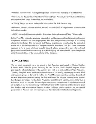 ★The first reason was this challenged the political and economic monopoly of West Pakistan.
★Secondly, for the growth of the industrialization of West Pakistan, the export of East Pakistan
earnings would no longer be exploited and manipulated.
★ Thirdly, foreign aid would no longer be monopolized for West Pakistan only.
★ Fourthly, for West Pakistani products, the East Pakistan would no longer remain an inferior and
sub-ordinate market.
★ Fifthly, the end of Economic priorities determined for the advantage of West Pakistan only.
In Six-Point Movement, the emerging industrialists and businessmen found relaxation of intense
competition and short cut route to prosperity. The labor and peasants found hope of in-coming
change for the better. This movement itself helped inspiring and consolidating the nationalist
forces and it became the vehicle of Bengali nationalist movement. The Six- Point Movement
appeared to be a more solid and straight forward scheme compared to any other political
programme ever offered to the country by a political party and seemed to be a well-thought out
concrete manifestation of the historical urge of the Bengalis.
CONCLUSION
The six point movement was a movement in East Pakistan, spearheaded by Sheikh Mujibur
Rahman, which called for greater autonomy for East Pakistan. Sheikh Mujib’s proposal by the
provinces for substantial control of the economy gave birth to an irrational fear in West Pakistanis.
That they thought it would lead to the dismemberment of Pakistan by encouraging sectarian tribal
and linguistic groups in the west. In reality, Six Point Movement were long standing demands of
the East Pakistanis who were waiting for these fulfilments for decades, reflected some genuine
East Bengali grievances. The Six Point Programme aimed towards a confederation rather than a
federation. It was too much for the central government to accommodate the demand of full control
on rising taxes and expenditure along with the freely convertible currencies and the power to enter
into foreign trade relationships, keeping foreign exchange earning separate and the central
government of Pakistan were opposed to provide these demand of the Six Points Programme.
 
