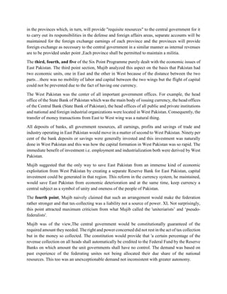 in the provinces which, in turn, will provide "requisite resources" to the central government for it
to carry out its responsibilities in the defense and foreign affairs areas, separate accounts will be
maintained for the foreign exchange earnings of each province and the provinces will provide
foreign exchange as necessary to the central government in a similar manner as internal revenues
are to be provided under point ,Each province shall be permitted to maintain a militia.
The third, fourth, and five of the Six Point Programme purely dealt with the economic issues of
East Pakistan. The third point section, Mujib analyzed this aspect on the basis that Pakistan had
two economic units, one in East and the other in West because of the distance between the two
parts…there was no mobility of labor and capital between the two wings but the flight of capital
could not be prevented due to the fact of having one currency.
The West Pakistan was the center of all important government offices. For example, the head
office of the State Bank of Pakistan which was the main body of issuing currency, the head offices
of the Central Bank (State Bank of Pakistan), the head offices of all public and private institutions
and national and foreign industrial organizations were located in West Pakistan. Consequently, the
transfer of money transactions from East to West wing was a natural thing.
All deposits of banks, all government resources, all earnings, profits and savings of trade and
industry operating in East Pakistan would move in a matter of second to West Pakistan. Ninety per
cent of the bank deposits or savings were generally invested and this investment was naturally
done in West Pakistan and this was how the capital formation in West Pakistan was so rapid. The
immediate benefit of investment i.e. employment and industrialization both were derived by West
Pakistan.
Mujib suggested that the only way to save East Pakistan from an immense kind of economic
exploitation from West Pakistan by creating a separate Reserve Bank for East Pakistan, capital
investment could be generated in that region. This reform in the currency system, he maintained,
would save East Pakistan from economic deterioration and at the same time, keep currency a
central subject as a symbol of unity and oneness of the people of Pakistan.
The fourth point, Mujib naively claimed that such an arrangement would make the federation
rather stronger and that tax-collecting was a liability not a source of power. XL Not surprisingly,
this point attracted maximum criticism from what Mujib called the 'uniteriarists’ and ‘pseudo-
federalists'.
Mujib was of the view,The central government would be constitutionally guaranteed of the
required amount they needed. The right and power concerned did not rest in the act of tax collection
but in the money so collected. The constitution would provide that 'a certain percentage of the
revenue collection on all heads shall automatically be credited to the Federal Fund by the Reserve
Banks on which amount the unit governments shall have no control. The demand was based on
past experience of the federating unites not being allocated their due share of the national
resources. This too was an unexceptionable demand not inconsistent with greater autonomy.
 