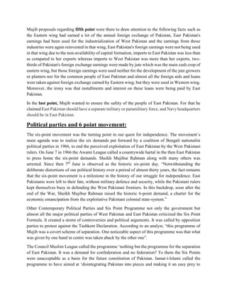 Mujib proposals regarding fifth point were there to draw attention to the following facts such as
the Eastern wing had earned a lot of the annual foreign exchange of Pakistan, East Pakistan's
earnings had been used for the industrialization of West Pakistan and the earnings from those
industries were again reinvested in that wing, East Pakistan's foreign earnings were not being used
in that wing due to the non-availability of capital formation, imports to East Pakistan was less than
as compared to her exports whereas imports to West Pakistan was more than her exports, two-
thirds of Pakistan's foreign exchange earnings were made by jute which was the main cash crop of
eastern wing, but those foreign earnings were used neither for the development of the jute growers
or planters nor for the common people of East Pakistan and almost all the foreign aids and loans
were taken against foreign exchange earned by Eastern wing; but they were used in Western wing.
Moreover, the irony was that installments and interest on these loans were being paid by East
Pakistan.
In the last point, Mujib wanted to ensure the safety of the people of East Pakistan. For that he
claimed East Pakistan should have a separate military or paramilitary force, and Navy headquarters
should be in East Pakistan.
Political parties and 6 point movement:
The six-point movement was the turning point in our quest for independence. The movement`s
main agenda was to realize the six demands put forward by a coalition of Bengali nationalist
political parties in 1966, to end the perceived exploitation of East Pakistan by the West Pakistani
rulers. On June 7 in 1966 the Awami League called a countrywide hartal in the then East Pakistan
to press home the six-point demands. Sheikh Mujibur Rahman along with many others was
arrested. Since then 7th
June is observed as the historic six-point day. “Notwithstanding the
deliberate distortions of our political history over a period of almost thirty years, the fact remains
that the six-point movement is a milestone in the history of our struggle for independence. East
Pakistanis were left to their fate, without military defence and security, while the Pakistani rulers
kept themselves busy in defending the West Pakistani frontiers. In this backdrop, soon after the
end of the War, Sheikh Mujibur Rahman raised the historic 6-point demand, a charter for the
economic emancipation from the exploitative Pakistani colonial state-system.”
Other Contemporary Political Parties and Six Point Programme not only the government but
almost all the major political parties of West Pakistan and East Pakistan criticized the Six Point
Formula. It created a storm of controversies and political arguments. It was called by opposition
parties to protest against the Tashkent Declaration. According to an analyst, “this programme of
Mujib was a covert scheme of separation. One noticeable aspect of this programme was that what
was given by one hand in centre was taken aback by the other one”.
The Council Muslim League called the programme ‘nothing but the programme for the separation
of East Pakistan. It was a demand for confederation and no federation? To them the Six Points
were unacceptable as a basis for the future constitution of Pakistan. Jamat-i-Islami called the
programme to have aimed at ‘disintegrating Pakistan into pieces and making it an easy prey to
 