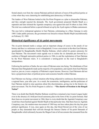 frontal attack even from the veteran Pakistani political stalwarts of most of the political parties at
a time when they were clamoring for establishing pure democracy in Pakistan
The leaders of West Pakistan looked at the Six-Point Program as a plan to dismember Pakistan,
and they outright rejected the demands. The Ayub government projected Sheikh Mujib as a
separatist and later initiated the Agartala conspiracy case against him and 34 others in June 1968.
The trial was conducted before a special tribunal set up by the Ayub regime in Dhaka cantonment.
The case led to widespread agitation in East Pakistan, culminating in a Mass Upsurge in early
1969. Under public pressure, the government was forced to release Sheikh Mujib unconditionally
on February 22, 1969.
Historical significance of six point movements
The six-point demand marks a unique and an important change of course in the annals of our
history and thus is a milestone event in Bangladesh. It was a movement in the-then East Pakistan,
spearheaded by Bangabandhu Sheikh Mujibur Rahman, which called for greater autonomy for
East Pakistan. The movement's main agenda was to realise the six demands put forward by a
coalition of Bengali nationalist political parties in 1966, to end the exploitation of East Pakistan
by the West Pakistani rulers. It is considered a turning-point on the road to Bangladesh's
independence.
Following the partition of India, the new state of Pakistan came into being. The inhabitants of East
Pakistan (later Bangladesh) made up the majority of its population, and exports from East Pakistan
(such as, jute etc.) were a majority of Pakistan's export income. However, East Pakistanis did not
have a proportional share of political power and economic benefits within Pakistan.
East Pakistan was facing a critical situation after being subjected to continuous discrimination on
a regional basis, year after year. As a result, the economists, intelligentsia, and the politicians of
East Pakistan started to raise questions about this discrimination, giving rise to the historic six-
point movement. The Six-Point Program is called as – “The charter of freedom to the Bengali
Nation”
There is no doubt that Sheikh Mujibur Rahman would have remained a top Awami League leader
even in the absence of a bold provincial autonomy plan in the form of the six-point formula. Had
there been no six-point movement in 1966, there is every doubt that the Agartala Conspiracy case
would have been hatched against Sheikh Mujib at that particular time. Had there been no Agartala
Conspiracy case, the student-mass movement of 1969 may not have taken place the day has great
political significance. It was, once again on this day, that blood flowed out of the veins of our
people as they demanded their self-rule through the famous Charter of Six-point Demands of
Bangabandhu which ultimately became the Magna Carta of all movements that emanated from the
 