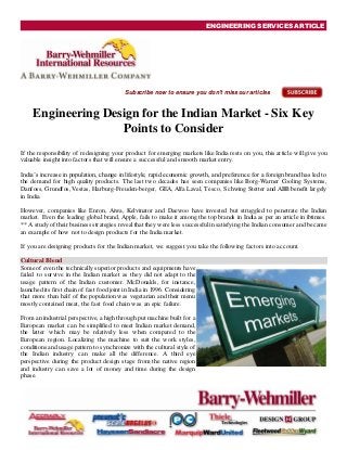ENGINEERING SERVICES ARTICLE
Subscribe now to ensure you don't miss our articles
Engineering Design for the Indian Market - Six Key
Points to Consider
If the responsibility of redesigning your product for emerging markets like India rests on you, this article will give you
valuable insight into factors that will ensure a successful and smooth market entry.
India’s increase in population, change in lifestyle, rapid economic growth, and preference for a foreign brand has led to
the demand for high quality products. The last two decades has seen companies like Borg-Warner Cooling Systems,
Danfoss, Grundfos, Vestas, Harburg-Freuden-berger, GEA, Alfa Laval, Tesco, Schwing Stetter and ABB benefit largely
in India.
However, companies like Enron, Aiwa, Kelvinator and Daewoo have invested but struggled to penetrate the Indian
market. Even the leading global brand, Apple, fails to make it among the top brands in India as per an article in ibtimes.
** A study of their business strategies revealthat they were less successfulin satisfying the Indian consumer and became
an example of how not to design products for the India market.
If you are designing products for the Indian market, we suggest you take the following factors into account.
Cultural Blend
Some of even the technically superior products and equipments have
failed to survive in the Indian market as they did not adapt to the
usage pattern of the Indian customer. McDonalds, for instance,
launched its first chain of fast food joint in India in 1996. Considering
that more than half of the population was vegetarian and their menu
mostly contained meat, the fast food chain was an epic failure.
From an industrial perspective, a high through put machine built for a
European market can be simplified to meet Indian market demand,
the latter which may be relatively less when compared to the
European region. Localizing the machine to suit the work styles,
conditions and usage pattern to synchronize with the cultural style of
the Indian industry can make all the difference. A third eye
perspective during the product design stage from the native region
and industry can save a lot of money and time during the design
phase.
 