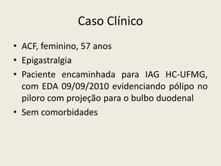Caso Clínico
• ACF, feminino, 57 anos
• Epigastralgia
• Paciente encaminhada para IAG HC-UFMG,
  com EDA 09/09/2010 evidenciando pólipo no
  piloro com projeção para o bulbo duodenal
• Sem comorbidades
 