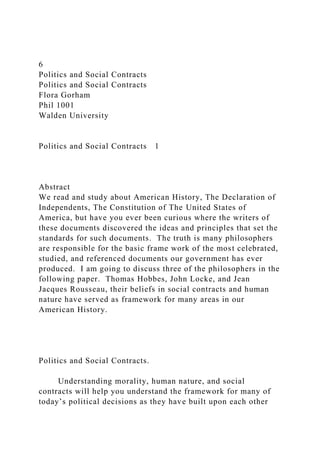 6
Politics and Social Contracts
Politics and Social Contracts
Flora Gorham
Phil 1001
Walden University
Politics and Social Contracts 1
Abstract
We read and study about American History, The Declaration of
Independents, The Constitution of The United States of
America, but have you ever been curious where the writers of
these documents discovered the ideas and principles that set the
standards for such documents. The truth is many philosophers
are responsible for the basic frame work of the most celebrated,
studied, and referenced documents our government has ever
produced. I am going to discuss three of the philosophers in the
following paper. Thomas Hobbes, John Locke, and Jean
Jacques Rousseau, their beliefs in social contracts and human
nature have served as framework for many areas in our
American History.
Politics and Social Contracts.
Understanding morality, human nature, and social
contracts will help you understand the framework for many of
today’s political decisions as they have built upon each other
 