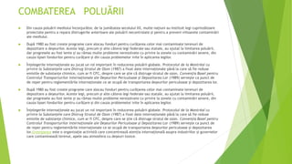 COMBATEREA POLUĂRII
 Din cauza poluării mediului înconjurător, de la jumătatea secolului XX, multe națiuni au instituit legi cuprinzătoare
proiectate pentru a repara distrugerile anterioare ale poluării necontrolate și pentru a preveni viitoarele contaminări
ale mediului.
 După 1980 au fost create programe care alocau fonduri pentru curățarea celor mai contaminate terenuri de
depozitare a deșeurilor. Aceste legi, precum și alte câteva legi federale sau statale, au ajutat la limitarea poluării,
dar progresele au fost lente și au rămas multe probleme nerezolvate cu privire la zonele cu contaminări severe, din
cauza lipsei fondurilor pentru curățare și din cauza problemelor ivite în aplicarea legilor.
 Înțelegerile internaționale au jucat un rol important în reducerea poluării globale. Protocolul de la Montréal cu
privire la Substanțele care Distrug Stratul de Ozon (1987) a fixat date internaționale până la care să fie reduse
emisiile de substanțe chimice, cum ar fi CFC, despre care se știe că distruge stratul de ozon. Convenția Basel pentru
Controlul Transporturilor Internaționale ale Deșeurilor Periculoase și Depozitarea Lor (1989) servește ca punct de
de reper pentru reglementările internaționale ce se ocupă de transportarea deșeurilor periculoase și depozitarea lor.
 După 1980 au fost create programe care alocau fonduri pentru curățarea celor mai contaminate terenuri de
depozitare a deșeurilor. Aceste legi, precum și alte câteva legi federale sau statale, au ajutat la limitarea poluării,
dar progresele au fost lente și au rămas multe probleme nerezolvate cu privire la zonele cu contaminări severe, din
cauza lipsei fondurilor pentru curățare și din cauza problemelor ivite în aplicarea legilor.
 Înțelegerile internaționale au jucat un rol important în reducerea poluării globale. Protocolul de la Montréal cu
privire la Substanțele care Distrug Stratul de Ozon (1987) a fixat date internaționale până la care să fie reduse
emisiile de substanțe chimice, cum ar fi CFC, despre care se știe că distruge stratul de ozon. Convenția Basel pentru
Controlul Transporturilor Internaționale ale Deșeurilor Periculoase și Depozitarea Lor (1989) servește ca punct de
de reper pentru reglementările internaționale ce se ocupă de transportarea deșeurilor periculoase și depozitarea
lor.Greenpeace este o organizație activistă care concentrează atenția internațională asupra industriilor și guvernelor
care contaminează terenul, apele sau atmosfera cu deșeuri toxice.
 