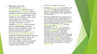  Poluarea reprezintă
contaminarea mediului
înconjurător cu materiale care
interferează cu sănătatea umană,
calitatea vieții sau funcția naturală
a ecosistemelor (organismele vii și
mediul în care trăiesc). Chiar dacă
uneori poluarea mediului
înconjurător este un rezultat al
cauzelor naturale, cum ar fi
erupțiile vulcanice, cea mai mare
parte a substanțelor poluante
provine din activitățile umane. Se
disting următoarele categorii:
poluare fizică (incluzând poluarea
fonică și poluarea radioactivă),
poluarea chimică (produsă de diverse
substanțe eliberate în mediu sub
formă gazoasă, lichidă sau de
particule solide), poluare biologică
(cu germeni patogeni, substanțe
organice putrescibile etc.).
 Există două categorii de poluanți:
 Poluanții biodegradabili sunt substanțe, cum
ar fi cele conținute în apa menajeră, care
se descompun rapid prin unele procese
naturale. Acești poluanți devin o problemă
când se acumulează mai rapid decât pot să
se descompună.
 Poluanții nedegradabili sunt substanțe care
nu se descompun, sau se descompun foarte
lent, în mediul natural. Odată ce apare
contaminarea, este dificil sau chiar imposibil
să se îndepărteze acești poluanți din mediu.
Compușii nedegradabili cum ar fi diclor-
difenil-tricloretanul, dioxinele, bifenilii
policlorurați (BPC) și
materialele radioactive pot să ajungă la
nivele periculoase de acumulare și pot să
urce în lanțul trofic prin intermediul
animalelor. De exemplu, moleculele
compușilor toxici pot să se depună pe
suprafața plantelor acvatice fără să distrugă
acele plante. Un pește mic care se hrănește
cu aceste plante acumulează o cantitate
mare din aceste toxine. Un pește mai mare
sau alte animale carnivore care se hrănesc cu
pești mici pot să acumuleze o cantitate mai
mare de toxine. Acest proces se numește
„bioacumulare”.
 