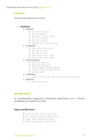 PREPARAÇÃO PARA PROVA FINAL 2º CICLO PORTUGUÊS
www.obichinhodosaber.com 11
Pronomes
Os pronomes substituem os nomes.
 Subclasses:
o Pessoais
 Eu, me, mim, comigo
 Tu, te, ti, contigo
 Ele,ela, se, o, a, lhe, consigo
 Nós, nos, connosco
 Vós, vos, convosco
 Eles,elas, se, os, as, lhes, consigo
o Possessivos
 Meu, minha, meus, minhas
 Teu, tua, teus, tuas
 Seu, sua, seus, suas
 Nosso, nossa, nossos, nossas
 Vosso, vossa, vossos, vossas
o Demonstrativos
 Este, esta, estes, estas
 Esse, essa, esses, essas
 Aquele, aquela, aqueles, aquelas
 O outro, a outra, os outros, as outras
 Isto, isso,aquilo
o Indefinidos
 Algum, nenhum, todo, muito, pouco, tanto, outro, qualquer
o Relativos
 Que, quem o qual
Quantificadores
Os quantificadores apresentam informação relacionada com o número,
quantidade ou a parte de um todo.
Alguns quantificadores:
o Todo, qualquer, nenhum, tudo, cada
o Um, uma, dois, duas, três, quatro, cinco, ...
o Dobro, triplo, quádruplo, quíntuplo, ...
o Meio, metade, terço, quarto, quinto, ...
 