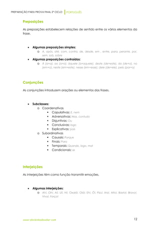 PREPARAÇÃO PARA PROVA FINAL 2º CICLO PORTUGUÊS
www.obichinhodosaber.com 12
Preposições
As preposições estabelecem relações de sentido entre os vários elementos da
frase.
 Algumas preposições simples:
o A, após, até, com, contra, de, desde, em , entre, para, perante, por,
sem, sob, sobre
 Algumas preposições contraídas:
o À (a+a), ao (a+o), àquele (a+aquele), deste (de+este), do (de+o), no
(em+o), neste (em+este), nesse (em+esse), dele (de+ele), pelo (por+o)
Conjunções
As conjunções introduzem orações ou elementos das frases.
 Subclasses:
o Coordenativas
 Copulativas: E, nem
 Adversativas: Mas, contudo
 Disjuntivas: Ou
 Conclusivas: logo
 Explicativas: pois
o Subordinativas
 Causais: Porque
 Finais: Para
 Temporais: Quando, logo, mal
 Condicionais: se
Interjeições
As interjeições têm como função transmitir emoções.
 Algumas interjeições:
o Ah!, Oh!, Ai!, Ui!, Hi!, Oxalá!, Olá!, Eh!, Ó!, Psiu!, Irra!, Alto!, Basta!, Bravo!,
Viva!, Força!
 