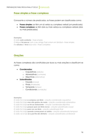 PREPARAÇÃO PARA PROVA FINAL 2º CICLO PORTUGUÊS
www.obichinhodosaber.com 16
Frase simples e frase complexa
Consoante o número de predicados, as frases podem ser classificadas como:
 Frases simples: se têm um só verbo ou complexo verbal (um predicado)
 Frases complexa: se têm dois ou mais verbos ou complexos verbais (dois
ou mais predicados)
Exemplos:
O João está contente – frase simples
O Miguel foi pescar com o seu amigo Tozé ontem em Setúbal – frase simples
Ele estudou e teve boa nota – frase complexa
Orações
As frases complexas são constituídas por duas ou mais orações e classificam-se
como:
 Coordenadas:
o Copulativas (adição)
o Adversativas (contraste)
o Disjuntivas (alternativa)
 Subordinadas
o Causais (causa)
o Finais (finalidade)
o Temporais (tempo)
o Condicionais (condição)
Exemplos:
O João foi à loja e comprou uns ténis – oração coordenada copulativa
O João foi à loja mas não gostou de nada – oração coordenada adversativa
O João foi à loja ou foi ao restaurante – oração coordenada disjuntiva
O João foi à loja porque quer uns ténis novos – oração subordinada causal
O João foi à loja para ver uns ténis – oração subordinada final
O João foi à loja quando começaram os saldos – oração subordinada temporal
O João vai à loja se o pai lhe der dinheiro – oração subordinada condicional
 
