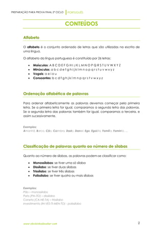 PREPARAÇÃO PARA PROVA FINAL 2º CICLO PORTUGUÊS
www.obichinhodosaber.com 2
CONTEÚDOS
Alfabeto
O alfabeto é o conjunto ordenado de letras que são utilizadas na escrita de
uma língua.
O alfabeto da língua portuguesa é constituído por 26 letras:
 Maísculas: A B C D E F G H I J K L M N O P Q R S T U V W X Y Z
 Minúsculas: a b c d e f g h i j k l m n o p q r s t u v w x y z
 Vogais: a e i o u
 Consoantes: b c d f g h j k l m n p q r s t v w x y z
Ordenação alfabética de palavras
Para ordenar alfabeticamente as palavras devemos começar pela primeira
letra. Se a primeira letra for igual, comparamos a segunda letra das palavras.
Se a segunda letra das palavras também for igual, comparamos a terceira, e
assim sucessivamente.
Exemplos:
Amanhã, Barco, Cão, Coimbra, Dado, Daniel, Ego, Egoísta, Família, Faminto, ...
Classificação de palavras quanto ao número de sílabas
Quanto ao número de sílabas, as palavras podem-se classificar como:
 Monossílabos: se tiver uma só sílaba
 Dissílabo: se tiver duas sílabas
 Trissílabo: se tiver três sílabas
 Políssilabo: se tiver quatro ou mais sílabas
Exemplos:
Pão – monossílabo
Pato (PA–TO) – dissílabo
Caneta (CA-NE-TA) – trissílabo
Investimento (IN-VES-TI-MEN-TO) - polissílabo
 